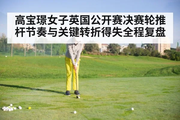 高宝璟女子英国公开赛决赛轮推杆节奏与关键转折得失全程复盘