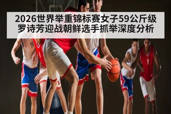 2026世界举重锦标赛女子59公斤级罗诗芳迎战朝鲜选手抓举深度分析
