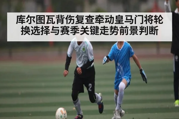 库尔图瓦背伤复查牵动皇马门将轮换选择与赛季关键走势前景判断